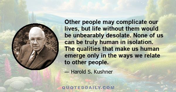 Other people may complicate our lives, but life without them would be unbearably desolate. None of us can be truly human in isolation. The qualities that make us human emerge only in the ways we relate to other people.