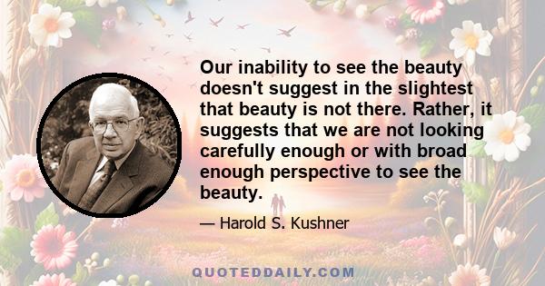 Our inability to see the beauty doesn't suggest in the slightest that beauty is not there. Rather, it suggests that we are not looking carefully enough or with broad enough perspective to see the beauty.