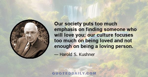 Our society puts too much emphasis on finding someone who will love you; our culture focuses too much on being loved and not enough on being a loving person.