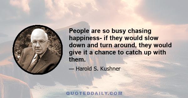 People are so busy chasing happiness- if they would slow down and turn around, they would give it a chance to catch up with them.