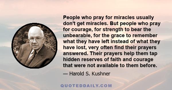 People who pray for miracles usually don't get miracles. But people who pray for courage, for strength to bear the unbearable, for the grace to remember what they have left instead of what they have lost, very often