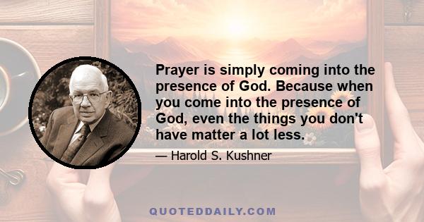 Prayer is simply coming into the presence of God. Because when you come into the presence of God, even the things you don't have matter a lot less.