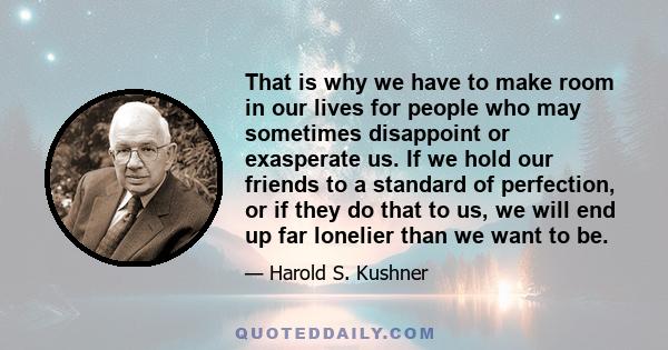 That is why we have to make room in our lives for people who may sometimes disappoint or exasperate us. If we hold our friends to a standard of perfection, or if they do that to us, we will end up far lonelier than we