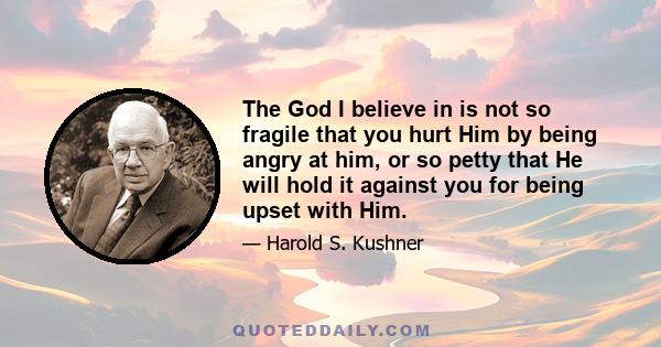 The God I believe in is not so fragile that you hurt Him by being angry at him, or so petty that He will hold it against you for being upset with Him.