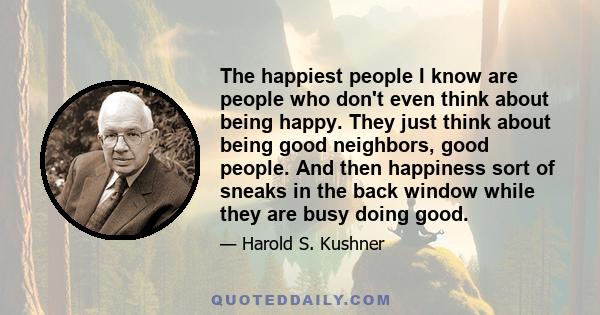 The happiest people I know are people who don't even think about being happy. They just think about being good neighbors, good people. And then happiness sort of sneaks in the back window while they are busy doing good.