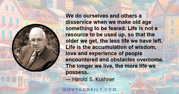 We do ourselves and others a disservice when we make old age something to be feared. Life is not a resource to be used up, so that the older we get, the less life we have left. Life is the accumulation of wisdom, love