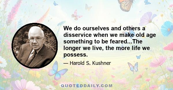 We do ourselves and others a disservice when we make old age something to be feared...The longer we live, the more life we possess.