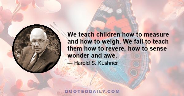 We teach children how to measure and how to weigh. We fail to teach them how to revere, how to sense wonder and awe.