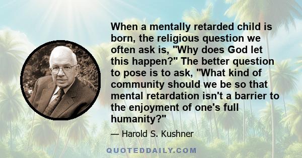 When a mentally retarded child is born, the religious question we often ask is, Why does God let this happen? The better question to pose is to ask, What kind of community should we be so that mental retardation isn't a 