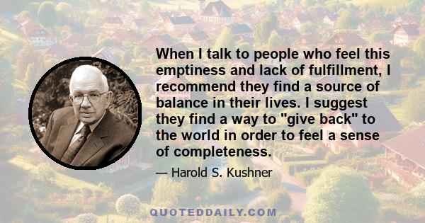 When I talk to people who feel this emptiness and lack of fulfillment, I recommend they find a source of balance in their lives. I suggest they find a way to give back to the world in order to feel a sense of