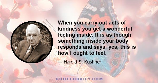 When you carry out acts of kindness you get a wonderful feeling inside. It is as though something inside your body responds and says, yes, this is how I ought to feel.