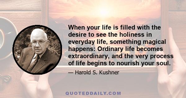 When your life is filled with the desire to see the holiness in everyday life, something magical happens: Ordinary life becomes extraordinary, and the very process of life begins to nourish your soul.