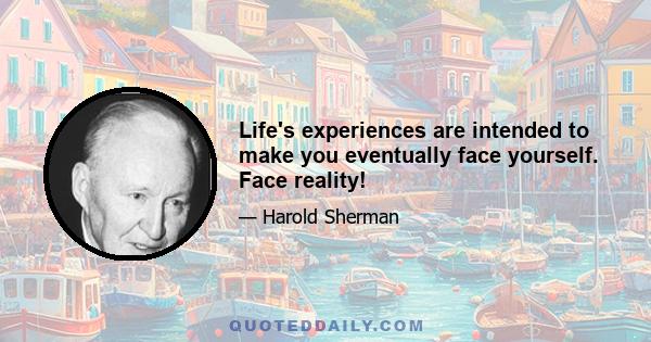 Life's experiences are intended to make you eventually face yourself. Face reality!