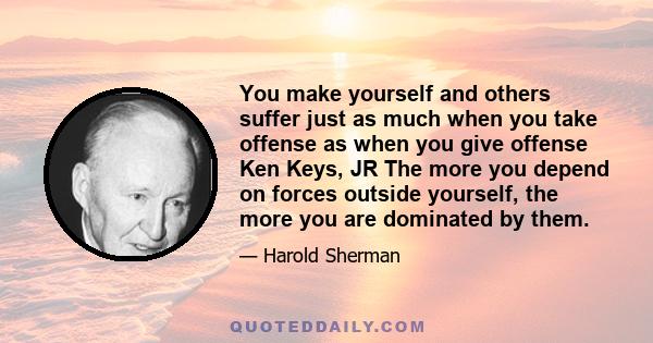 You make yourself and others suffer just as much when you take offense as when you give offense Ken Keys, JR The more you depend on forces outside yourself, the more you are dominated by them.