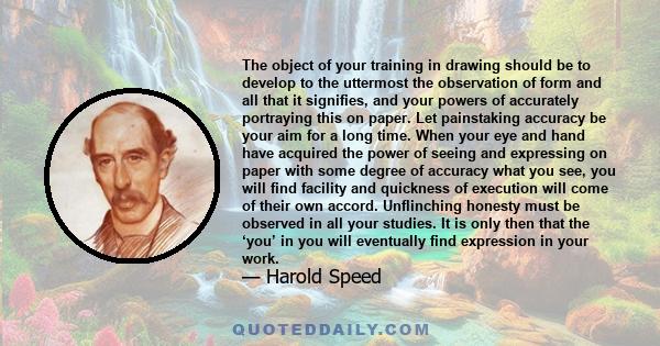 The object of your training in drawing should be to develop to the uttermost the observation of form and all that it signifies, and your powers of accurately portraying this on paper. Let painstaking accuracy be your