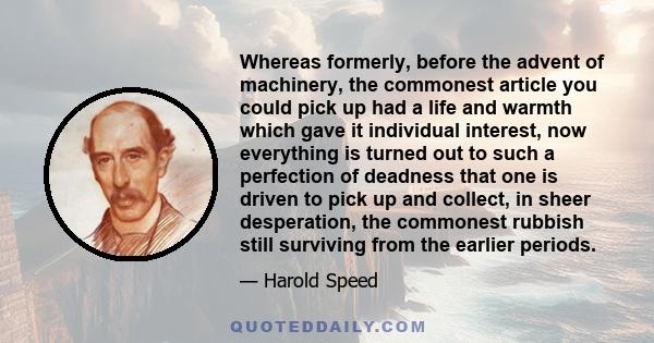 Whereas formerly, before the advent of machinery, the commonest article you could pick up had a life and warmth which gave it individual interest, now everything is turned out to such a perfection of deadness that one