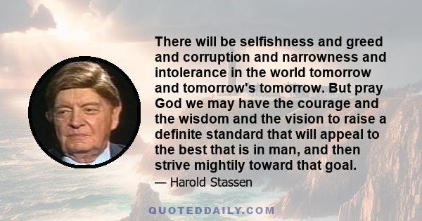 There will be selfishness and greed and corruption and narrowness and intolerance in the world tomorrow and tomorrow's tomorrow. But pray God we may have the courage and the wisdom and the vision to raise a definite