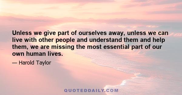 Unless we give part of ourselves away, unless we can live with other people and understand them and help them, we are missing the most essential part of our own human lives.