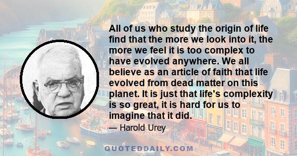 All of us who study the origin of life find that the more we look into it, the more we feel it is too complex to have evolved anywhere. We all believe as an article of faith that life evolved from dead matter on this