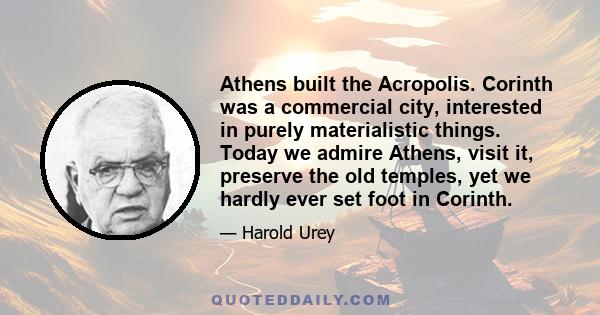 Athens built the Acropolis. Corinth was a commercial city, interested in purely materialistic things. Today we admire Athens, visit it, preserve the old temples, yet we hardly ever set foot in Corinth.