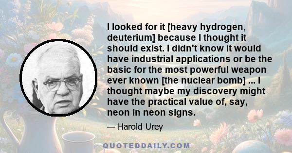 I looked for it [heavy hydrogen, deuterium] because I thought it should exist. I didn't know it would have industrial applications or be the basic for the most powerful weapon ever known [the nuclear bomb] ... I thought 