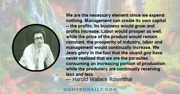 We are the necessary element since we expend nothing. Management can create its own capital -- the profits. Its business would grow and profits increase. Labor would prosper as well, while the price of the product would 