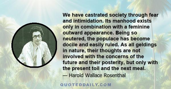 We have castrated society through fear and intimidation. Its manhood exists only in combination with a feminine outward appearance. Being so neutered, the populace has become docile and easily ruled. As all geldings in