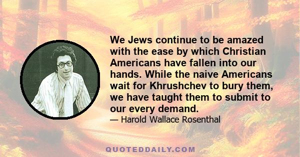 We Jews continue to be amazed with the ease by which Christian Americans have fallen into our hands. While the naive Americans wait for Khrushchev to bury them, we have taught them to submit to our every demand.