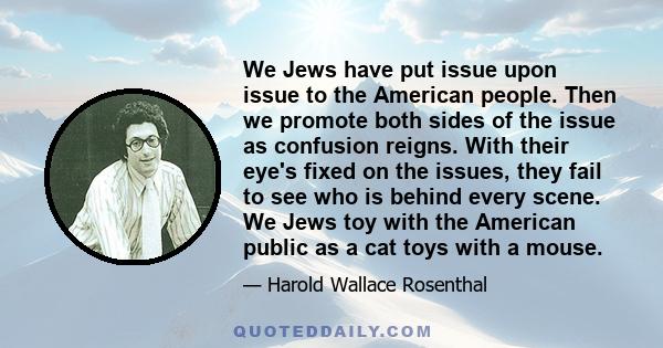 We Jews have put issue upon issue to the American people. Then we promote both sides of the issue as confusion reigns. With their eye's fixed on the issues, they fail to see who is behind every scene. We Jews toy with