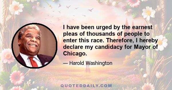 I have been urged by the earnest pleas of thousands of people to enter this race. Therefore, I hereby declare my candidacy for Mayor of Chicago.