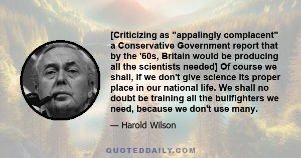 [Criticizing as appalingly complacent a Conservative Government report that by the '60s, Britain would be producing all the scientists needed] Of course we shall, if we don't give science its proper place in our