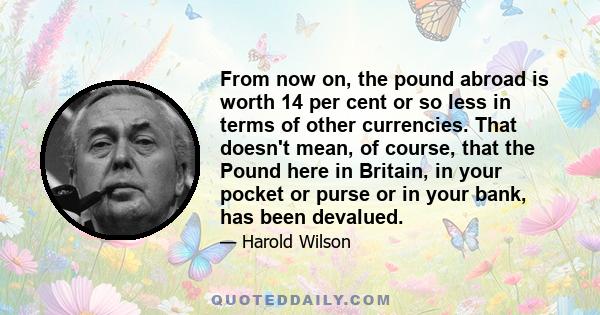 From now on, the pound abroad is worth 14 per cent or so less in terms of other currencies. That doesn't mean, of course, that the Pound here in Britain, in your pocket or purse or in your bank, has been devalued.