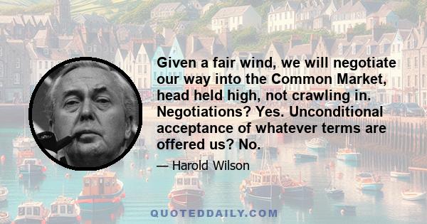 Given a fair wind, we will negotiate our way into the Common Market, head held high, not crawling in. Negotiations? Yes. Unconditional acceptance of whatever terms are offered us? No.