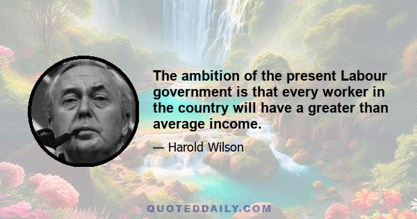 The ambition of the present Labour government is that every worker in the country will have a greater than average income.