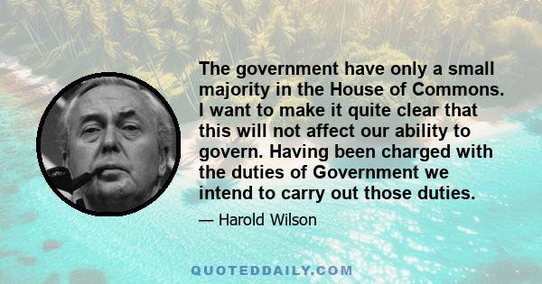 The government have only a small majority in the House of Commons. I want to make it quite clear that this will not affect our ability to govern. Having been charged with the duties of Government we intend to carry out