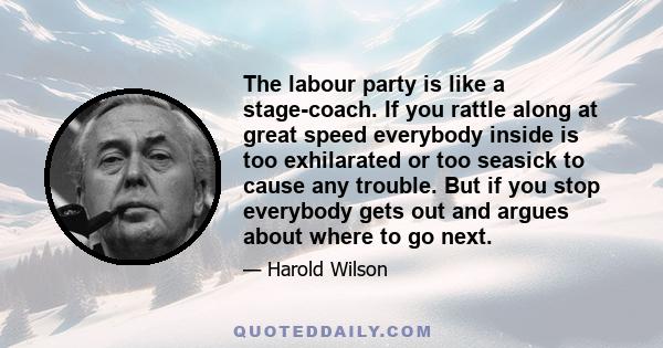 The labour party is like a stage-coach. If you rattle along at great speed everybody inside is too exhilarated or too seasick to cause any trouble. But if you stop everybody gets out and argues about where to go next.