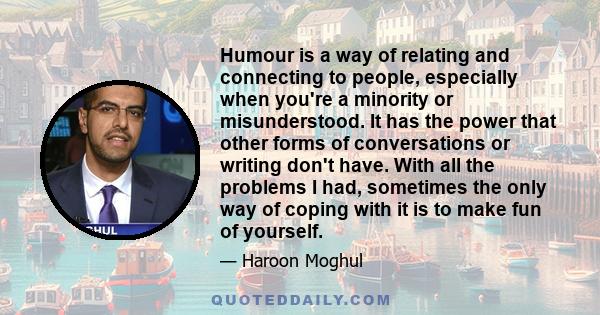 Humour is a way of relating and connecting to people, especially when you're a minority or misunderstood. It has the power that other forms of conversations or writing don't have. With all the problems I had, sometimes