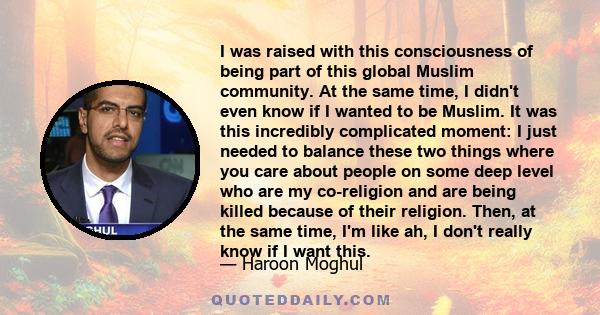 I was raised with this consciousness of being part of this global Muslim community. At the same time, I didn't even know if I wanted to be Muslim. It was this incredibly complicated moment: I just needed to balance