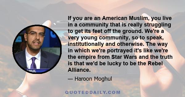 If you are an American Muslim, you live in a community that is really struggling to get its feet off the ground. We're a very young community, so to speak, institutionally and otherwise. The way in which we're portrayed 