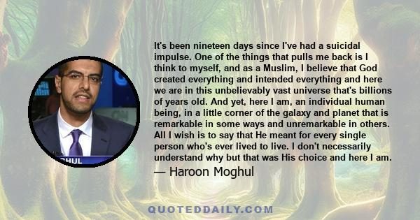 It's been nineteen days since I've had a suicidal impulse. One of the things that pulls me back is I think to myself, and as a Muslim, I believe that God created everything and intended everything and here we are in