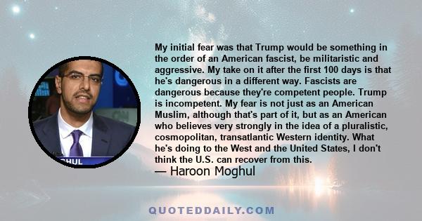 My initial fear was that Trump would be something in the order of an American fascist, be militaristic and aggressive. My take on it after the first 100 days is that he's dangerous in a different way. Fascists are