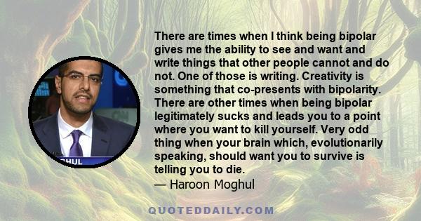 There are times when I think being bipolar gives me the ability to see and want and write things that other people cannot and do not. One of those is writing. Creativity is something that co-presents with bipolarity.