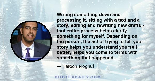 Writing something down and processing it, sitting with a text and a story, editing and rewriting new drafts - that entire process helps clarify something for myself. Depending on the person, the act of trying to tell