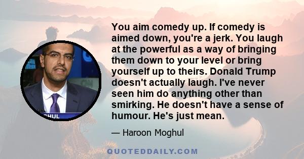 You aim comedy up. If comedy is aimed down, you're a jerk. You laugh at the powerful as a way of bringing them down to your level or bring yourself up to theirs. Donald Trump doesn't actually laugh. I've never seen him