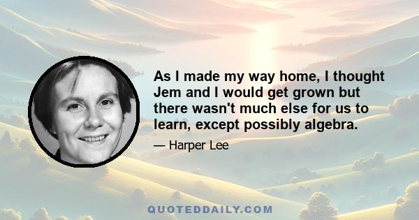 As I made my way home, I thought Jem and I would get grown but there wasn't much else for us to learn, except possibly algebra.