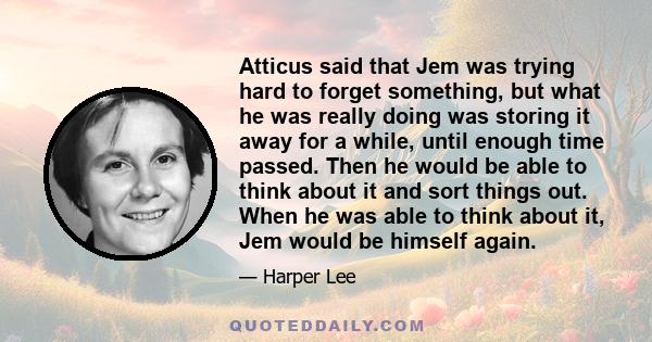 Atticus said that Jem was trying hard to forget something, but what he was really doing was storing it away for a while, until enough time passed. Then he would be able to think about it and sort things out. When he was 