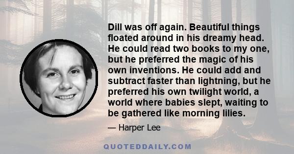 Dill was off again. Beautiful things floated around in his dreamy head. He could read two books to my one, but he preferred the magic of his own inventions. He could add and subtract faster than lightning, but he