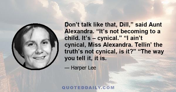 Don’t talk like that, Dill,” said Aunt Alexandra. “It’s not becoming to a child. It’s – cynical.” “I ain’t cynical, Miss Alexandra. Tellin’ the truth’s not cynical, is it?” “The way you tell it, it is.