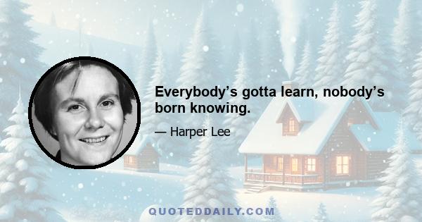 Everybody’s gotta learn, nobody’s born knowing.