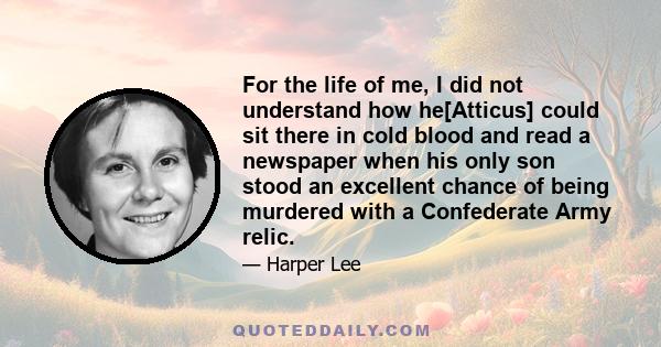 For the life of me, I did not understand how he[Atticus] could sit there in cold blood and read a newspaper when his only son stood an excellent chance of being murdered with a Confederate Army relic.